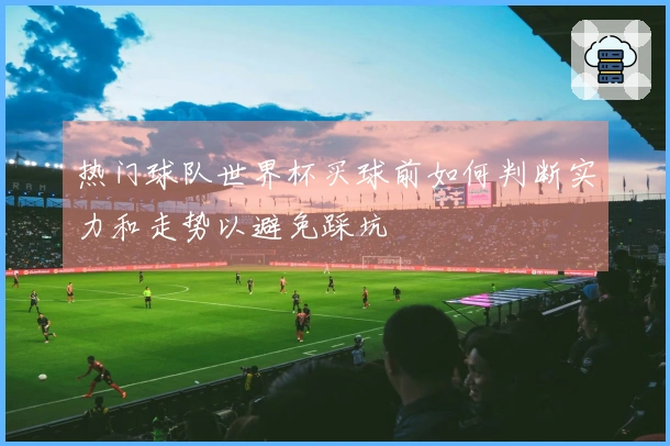 热门球队世界杯买球前如何判断实力和走势以避免踩坑