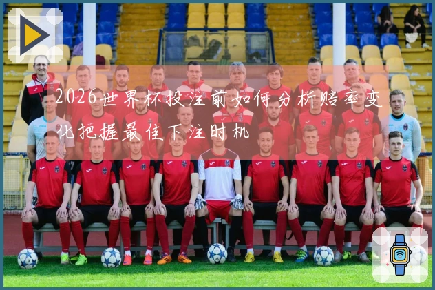 2026世界杯投注前如何分析赔率变化把握最佳下注时机